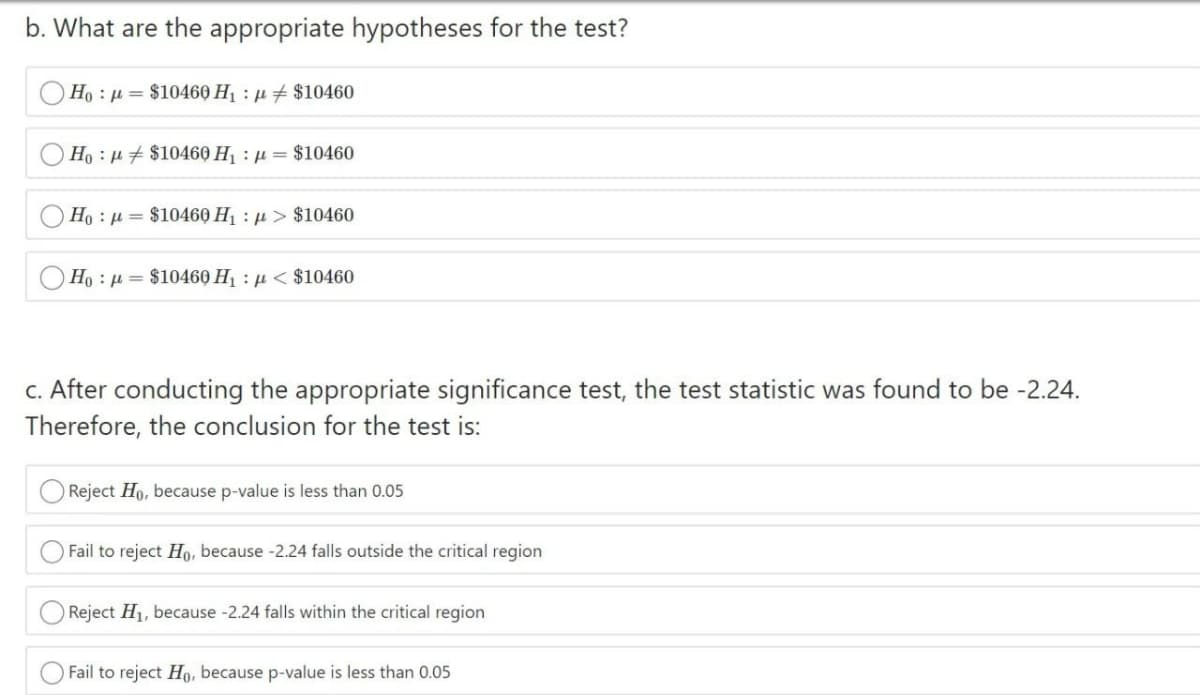 b. What are the appropriate hypotheses for the test?
Ho : µ = $10460 H1 : µ # $10460
Ho : µ + $10460 H : µ = $10460
Ho : µ = $10460 H : µ > $10460
Ho : µ = $10460 H : µ < $10460
c. After conducting the appropriate significance test, the test statistic was found to be -2.24.
Therefore, the conclusion for the test is:
Reject Ho, because p-value is less than 0.05
Fail to reject Ho, because -2.24 falls outside the critical region
O Reject H1, because -2.24 falls within the critical region
Fail to reject Ho, because p-value is less than 0.05
