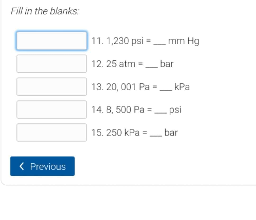 Fill in the blanks:
11. 1,230 psi = mm Hg
12. 25 atm = bar
13. 20, 001 Pa =
kPa
14. 8, 500 Pa =– psi
15. 250 kPa = bar
< Previous
