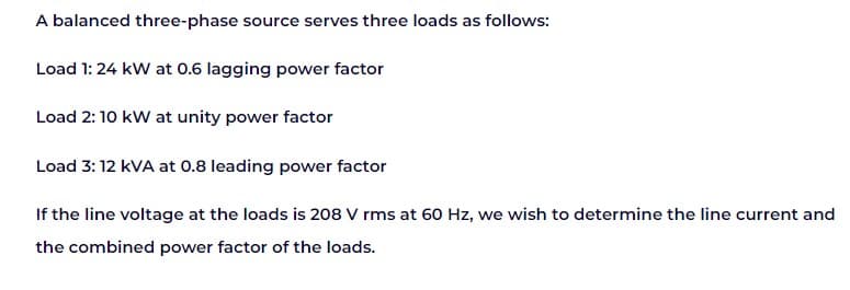A balanced three-phase source serves three loads as follows:
Load 1: 24 kW at 0.6 lagging power factor
Load 2: 10 kW at unity power factor
Load 3: 12 kVA at 0.8 leading power factor
If the line voltage at the loads is 208 V rms at 60 Hz, we wish to determine the line current and
the combined power factor of the loads.