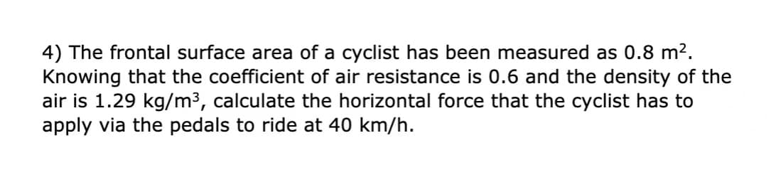 4) The frontal surface area of a cyclist has been measured as 0.8 m2.
Knowing that the coefficient of air resistance is 0.6 and the density of the
air is 1.29 kg/m3, calculate the horizontal force that the cyclist has to
apply via the pedals to ride at 40 km/h.
