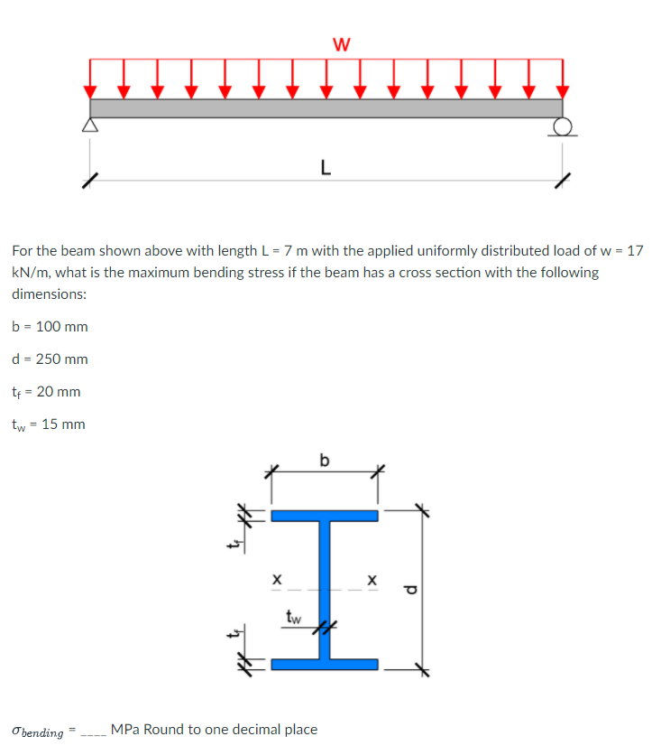 L
For the beam shown above with length L = 7 m with the applied uniformly distributed load of w = 17
kN/m, what is the maximum bending stress if the beam has a cross section with the following
dimensions:
b = 100 mm
d = 250 mm
tf = 20 mm
tw = 15 mm
%3D
b
tw
O bending
MPa Round to one decimal place
