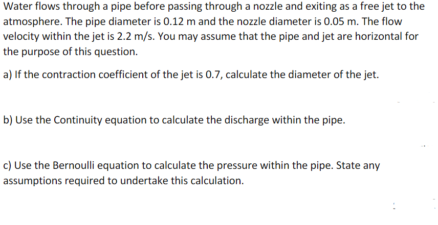 Water flows through a pipe before passing through a nozzle and exiting as a free jet to the
atmosphere. The pipe diameter is 0.12 m and the nozzle diameter is 0.05 m. The flow
velocity within the jet is 2.2 m/s. You may assume that the pipe and jet are horizontal for
the purpose of this question.
a) If the contraction coefficient of the jet is 0.7, calculate the diameter of the jet.
b) Use the Continuity equation to calculate the discharge within the pipe.
c) Use the Bernoulli equation to calculate the pressure within the pipe. State any
assumptions required to undertake this calculation.
