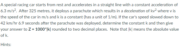 A special racing car starts from rest and accelerates in a straight line with a constant acceleration of
6.3 m/s². After 325 metres, it deploys a parachute which results in a deceleration of kv² where v is
the speed of the car in m/s and k is a constant (has a unit of 1/m). If the car's speed slowed down to
42 km/hr 6.9 seconds after the parachute was deployed, determine the constant k and then give
your answer to Z = 1000*|k| rounded to two decimal places. Note that |k| means the absolute value
of k.
Hints:
