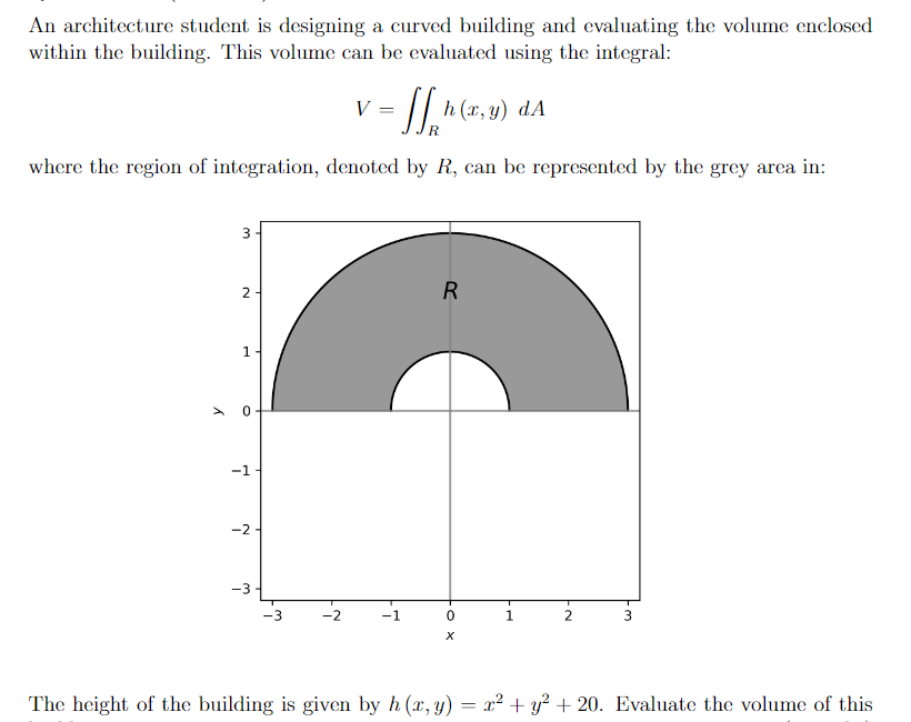 An architecture student is designing a curved building and evaluating the volume enclosed
within the building. This volume can be evaluated using the integral:
V =
h (x, у) dA
%3D
where the region of integration, denoted by R, can be represented by the grey area in:
3
2
1
-1
-2-
-3
-3
-2
1.
3
The height of the building is given by h (x, y) = x² + y² + 20. Evaluate the volume of this
