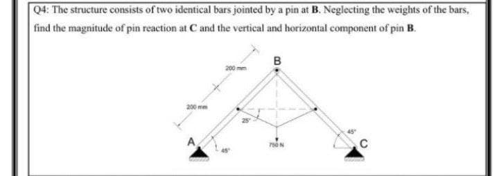 Q4: The structure consists of two identical bars jointed by a pin at B. Neglecting the weights of the bars,
find the magnitude of pin reaction at C and the vertical and horizontal component of pin B.
в
200 mm
200 mm
750N

