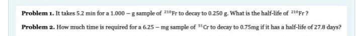 Problem 1. It takes 5.2 min for a 1.000 - g sample of 210Fr to decay to 0.250 g. What is the half-life of 210Fr?
Problem 2. How much time is required for a 6.25 - mg sample of "Cr to decay to 0.75mg if it has a half-life of 27.8 days?
