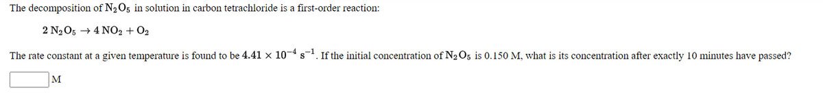 The decomposition of N2O5 in solution in carbon tetrachloride is a first-order reaction:
2 N2O5 → 4 NO2 + O2
The rate constant at a given temperature is found to be 4.41 x 10¬4 s. If the initial concentration of N2 O5 is 0.150 M, what is its concentration after exactly 10 minutes have passed?
M
