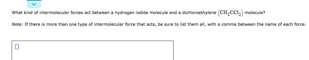 What kind of intermolecular forces act between a hydrogen iodide molecule and a dichloroethylene (CH,CCI,) molecule?
Note: If there is more than one type of intermolecular force that acts, be sure to list them all, with a comma between the name of each force.
