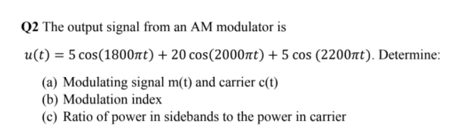 Q2 The output signal from an AM modulator is
u(t) = 5 cos(1800nt) + 20 cos(2000nt) + 5 cos (2200t). Determine:
(a) Modulating signal m(t) and carrier c(t)
(b) Modulation index
(c) Ratio of power in sidebands to the power in carrier
