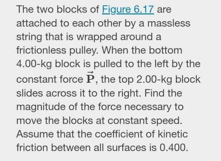 The two blocks of Figure 6.17 are
attached to each other by a massless
string that is wrapped around a
frictionless pulley. When the bottom
4.00-kg block is pulled to the left by the
constant force P, the top 2.00-kg block
slides across it to the right. Find the
magnitude of the force necessary to
move the blocks at constant speed.
Assume that the coefficient of kinetic
friction between all surfaces is 0.400.