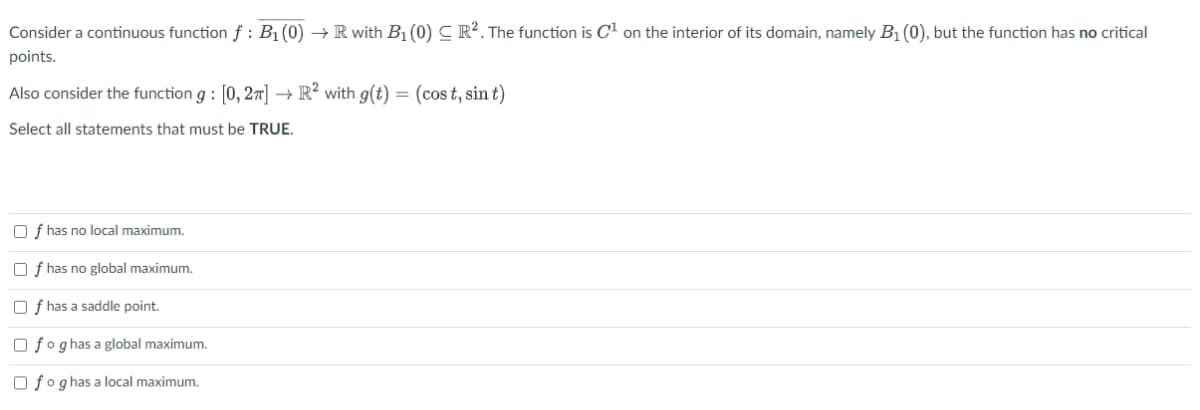 Consider a continuous function f : B₁ (0) → R with B₁ (0) CR². The function is C¹ on the interior of its domain, namely B₁ (0), but the function has no critical
points.
Also consider the function g: [0,2] → R² with g(t) = (cost, sint)
Select all statements that must be TRUE.
Of has no local maximum.
Of has no global maximum.
Of has a saddle point.
fog has a global maximum.
fog has a local maximum.