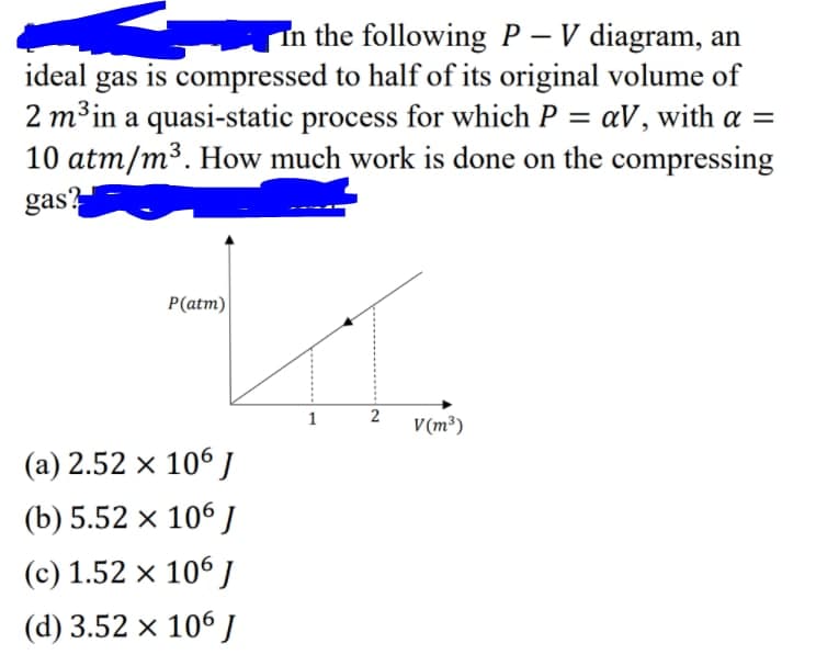 In the following P – V diagram, an
-
gas is compressed to half of its original volume of
2 m³in a quasi-static process for which P = aV, with a =
10 atm/m³. How much work is done on the compressing
gas?
ideal
%3D
P(atm)
1
2
V(m³)
(a) 2.52 x 106 J
(b) 5.52 × 106 J
(c) 1.52 x 106
(d) 3.52 × 106J
