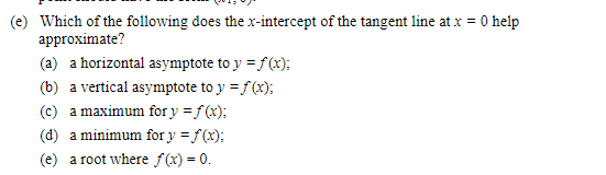 (e) Which of the following does the x-intercept of the tangent line at x = 0 help
approximate?
(a) a horizontal asymptote to y = f(x);
(b) a vertical asymptote to y = f(x);
(c) a maximum for y = f(x);
(d) a minimum for y = f(x);
(e) a root where f(x) = 0.