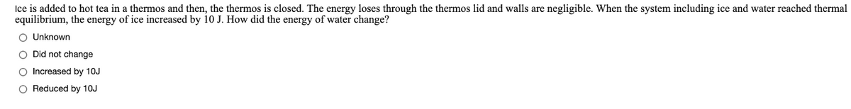 Ice is added to hot tea in a thermos and then, the thermos is closed. The energy loses through the thermos lid and walls are negligible. When the system including ice and water reached thermal
equilibrium, the energy of ice increased by 10 J. How did the energy of water change?
O Unknown
O Did not change
O Increased by 10J
O Reduced by 10J
