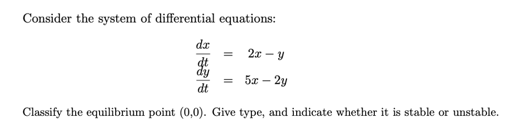 Consider the system of differential equations:
dx
2x - Y
%3D
dt
dy
5x – 2y
||
dt
Classify the equilibrium point (0,0). Give type, and indicate whether it is stable or unstable.
