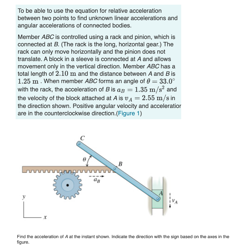 To be able to use the equation for relative acceleration
between two points to find unknown linear accelerations and
angular accelerations of connected bodies.
Member ABC is controlled using a rack and pinion, which is
connected at B. (The rack is the long, horizontal gear.) The
rack can only move horizontally and the pinion does not
translate. A block in a sleeve is connected at A and allows
movement only in the vertical direction. Member ABC has a
total length of 2.10 m and the distance between A and Bis
1.25 m . When member ABC forms an angle of 0 = 33.0°
with the rack, the acceleration of B is aB = 1.35 m/s? and
the velocity of the block attached at A is v4 = 2.55 m/s in
the direction shown. Positive angular velocity and acceleratior
are in the counterclockwise direction.(Figure 1)
B
Find the acceleration of A at the instant shown. Indicate the direction with the sign based on the axes in the
figure.
