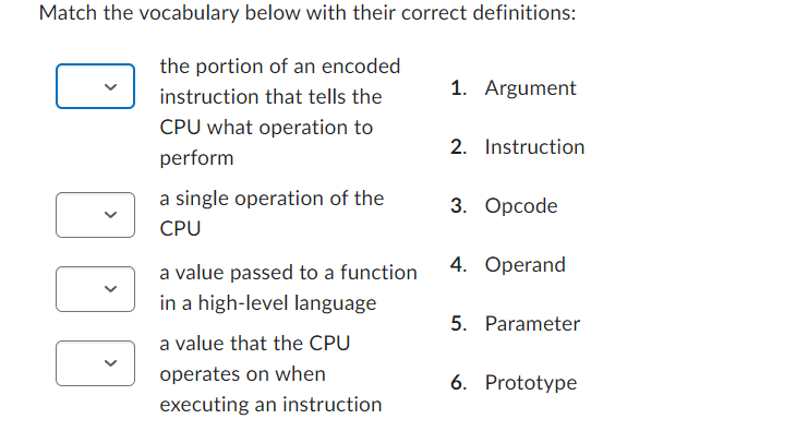 Match the vocabulary below with their correct definitions:
the portion of an encoded
instruction that tells the
CPU what operation to
perform
a single operation of the
CPU
a value passed to a function
in a high-level language
a value that the CPU
operates on when
executing an instruction
1. Argument
2. Instruction
3. Opcode
4. Operand
5. Parameter
6. Prototype