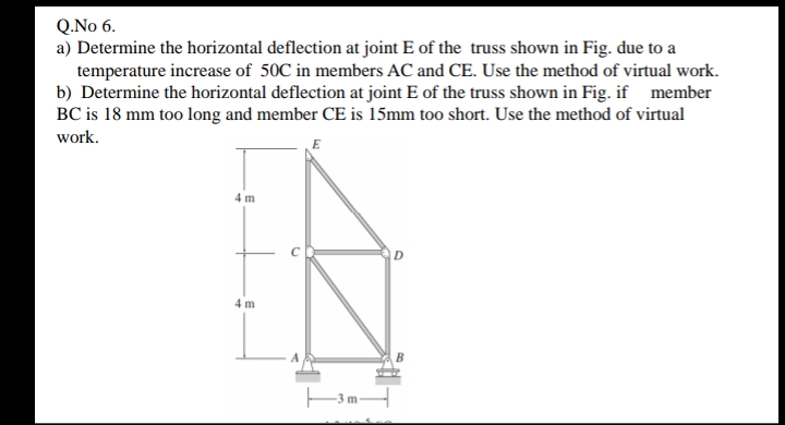 Q.No 6.
a) Determine the horizontal deflection at joint E of the truss shown in Fig. due to a
temperature increase of 50C in members AC and CE. Use the method of virtual work.
b) Determine the horizontal deflection at joint E of the truss shown in Fig. if member
BC is 18 mm too long and member CE is 15mm too short. Use the method of virtual
work.
4m
D
4m
3m-