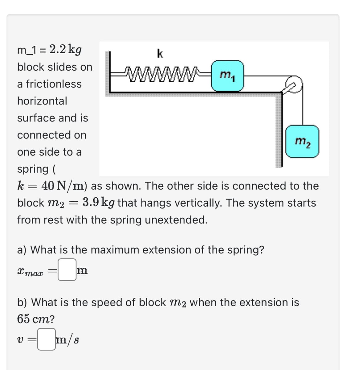 m_1= 2.2 kg
block slides on
a frictionless
horizontal
surface and is
connected on
one side to a
k
wwwwwwww m₁
m₂
spring (
k = 40 N/m) as shown. The other side is connected to the
block m2 = 3.9 kg that hangs vertically. The system starts
from rest with the spring unextended.
a) What is the maximum extension of the spring?
x max
-0₂
m
b) What is the speed of block m2 when the extension is
65 cm?
v = m/s