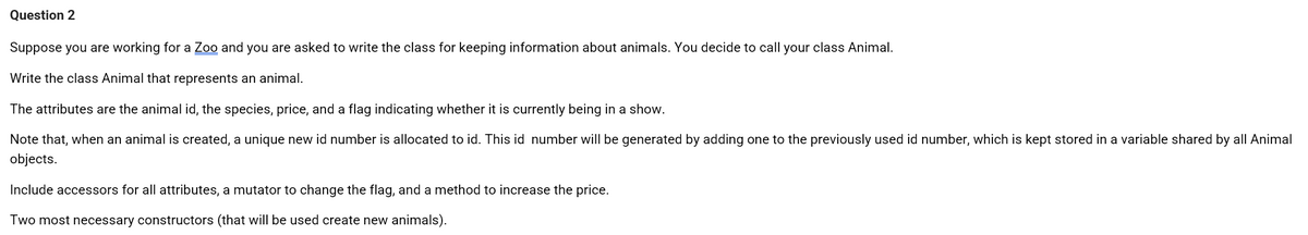 Question 2
Suppose you are working for a Zoo and you are asked to write the class for keeping information about animals. You decide to call your class Animal.
Write the class Animal that represents an animal.
The attributes are the animal id, the species, price, and a flag indicating whether it is currently being in a show.
Note that, when an animal is created, a unique new id number is allocated to id. This id number will be generated by adding one to the previously used id number, which is kept stored in a variable shared by all Animal
objects.
Include accessors for all attributes, a mutator to change the flag, and a method to increase the price.
Two most necessary constructors (that will be used create new animals).