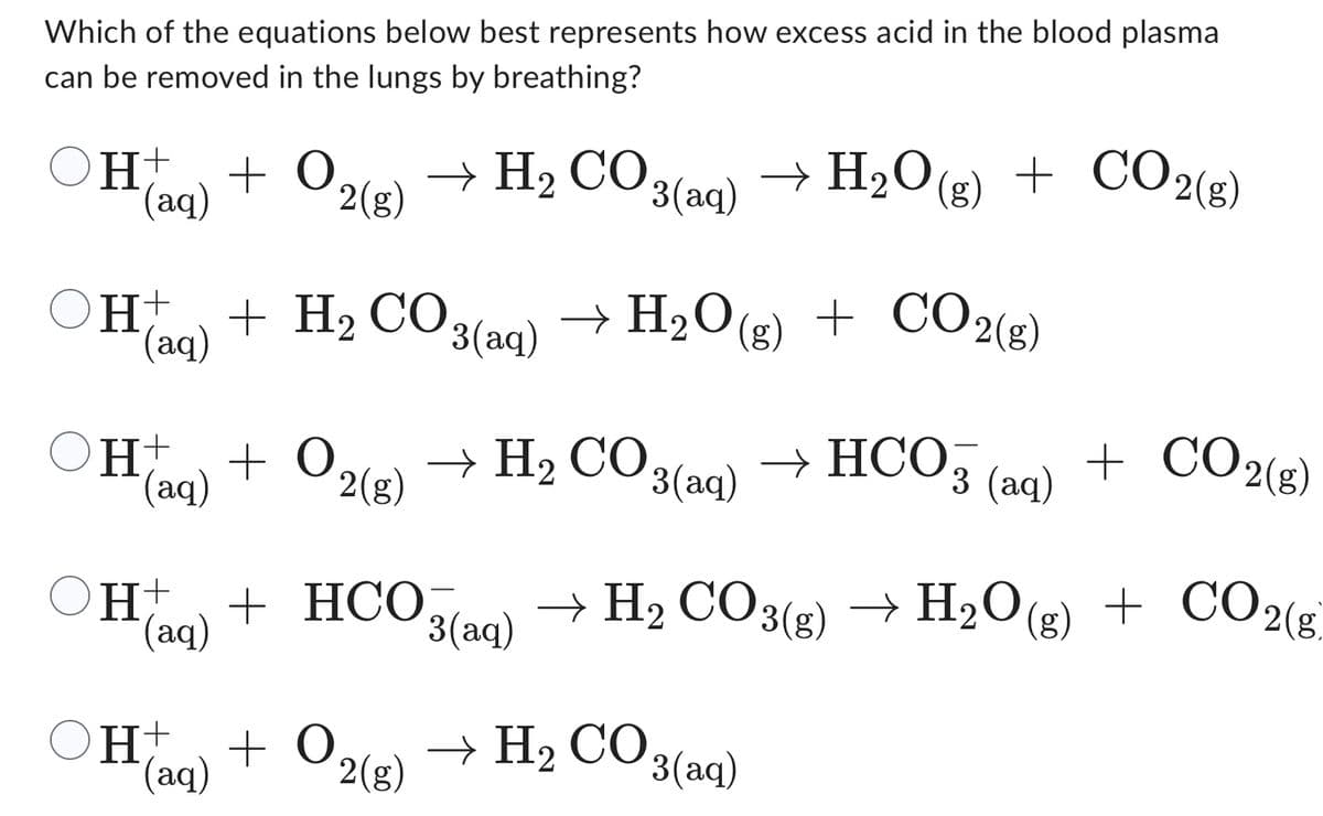 Which of the equations below best represents how excess acid in the blood plasma
can be removed in the lungs by breathing?
H+
(aq)
+ 0.
2(g)
OH + H₂ CO
(aq)
OH+ + O
(aq)
2(g)
→ H, CO.
H + O₂
(aq)
2(g)
3(aq)
3(aq)
→ H₂O(g) + CO2(g)
+ CO2(g)
→ H₂O
H, CO3(aq) → HCO,
OH t + HCO3(aq) → H₂ CO3(g) → H₂O(g)
(aq)
→ H, CO3(aq)
3 (aq)
+ CO2(g)
H₂O(g) + CO2(g)