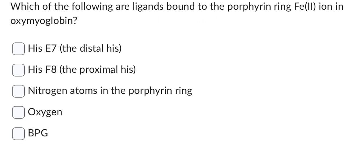 Which of the following are ligands bound to the porphyrin ring Fe(II) ion in
oxymyoglobin?
His E7 (the distal his)
His F8 (the proximal his)
Nitrogen atoms in the porphyrin ring
Oxygen
BPG