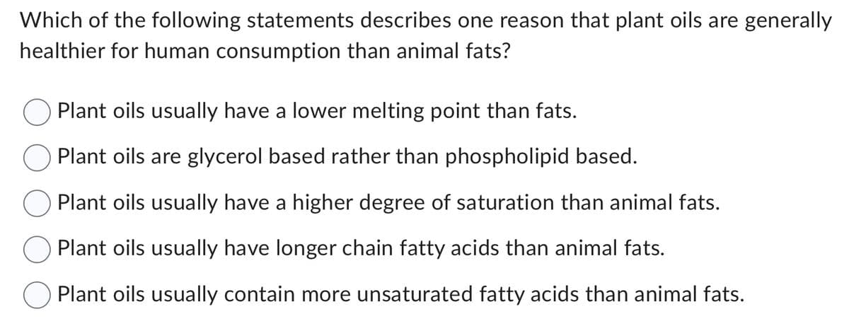 Which of the following statements describes one reason that plant oils are generally
healthier for human consumption than animal fats?
Plant oils usually have a lower melting point than fats.
Plant oils are glycerol based rather than phospholipid based.
Plant oils usually have a higher degree of saturation than animal fats.
Plant oils usually have longer chain fatty acids than animal fats.
Plant oils usually contain more unsaturated fatty acids than animal fats.