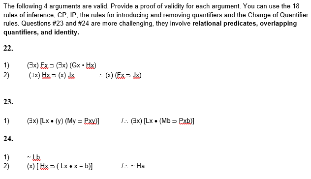 The following 4 arguments are valid. Provide a proof of validity for each argument. You can use the 18
rules of inference, CP, IP, the rules for introducing and removing quantifiers and the Change of Quantifier
rules. Questions #23 and #24 are more challenging, they involve relational predicates, overlapping
quantifiers, and identity.
22.
1)
2)
23.
1)
24.
1)
2)
(3x) Ex (3x) (Gx. Hx)
(3x) HX= (x) JX
- (x) (Ex - Jx)
(3x) [Lx. (y) (My = Pxx)]
~bb
(x) [Hx (Lx.x = b)]
/:. (3x) [Lx. (Mb⇒ P.xb)]
7:. ~ Ha