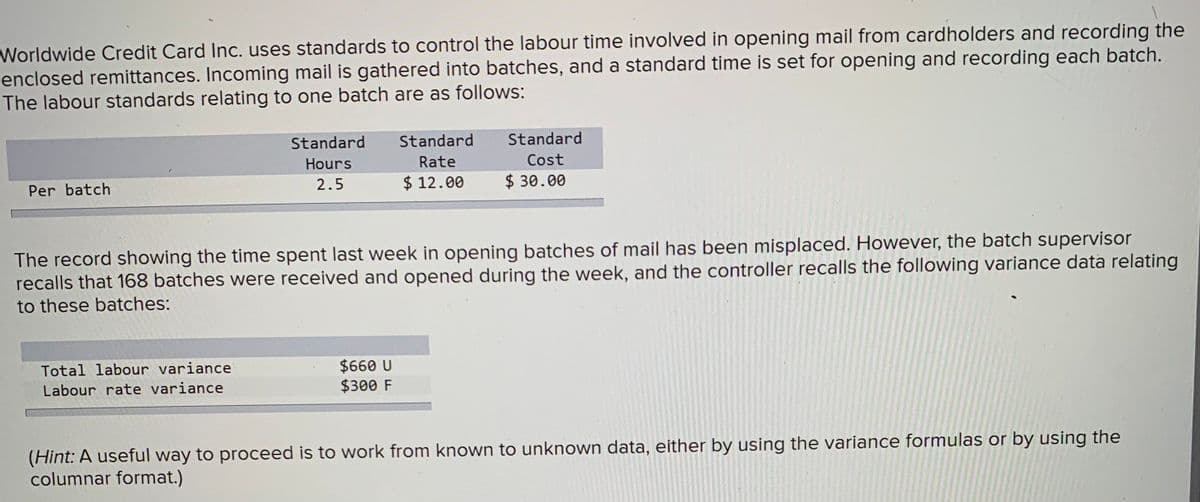 Worldwide Credit Card Inc. uses standards to control the labour time involved in opening mail from cardholders and recording the
enclosed remittances. Incoming mail is gathered into batches, and a standard time is set for opening and recording each batch.
The labour standards relating to one batch are as follows:
Per batch
Standard
Hours
2.5
Total labour variance
Labour rate variance
Standard
Rate
$12.00
The record showing the time spent last week in opening batches of mail has been misplaced. However, the batch supervisor
recalls that 168 batches were received and opened during the week, and the controller recalls the following variance data relating
to these batches:
$660 U
$300 F
Standard
Cost
$30.00
(Hint: A useful way to proceed is to work from known to unknown data, either by using the variance formulas or by using the
columnar format.)