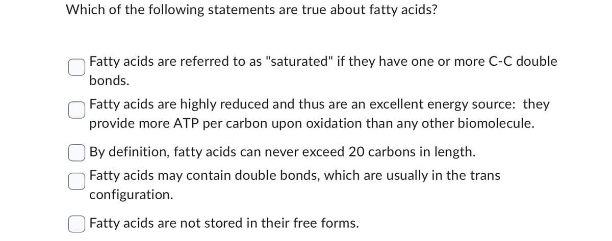 Which of the following statements are true about fatty acids?
Fatty acids are referred to as "saturated" if they have one or more C-C double
bonds.
Fatty acids are highly reduced and thus are an excellent energy source: they
provide more ATP per carbon upon oxidation than any other biomolecule.
By definition, fatty acids can never exceed 20 carbons in length.
Fatty acids may contain double bonds, which are usually in the trans
configuration.
Fatty acids are not stored in their free forms.