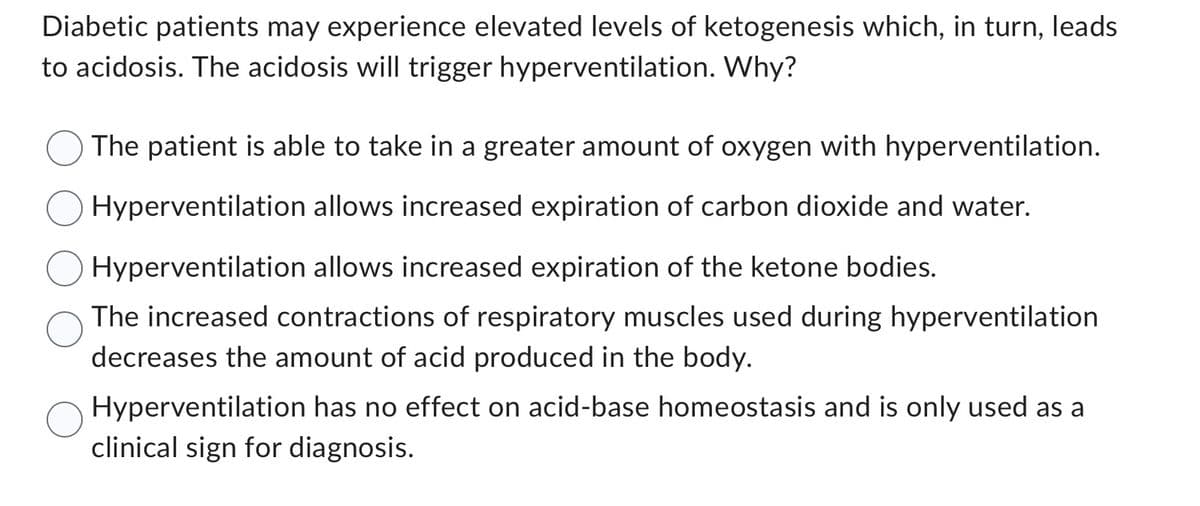 Diabetic patients may experience elevated levels of ketogenesis which, in turn, leads
to acidosis. The acidosis will trigger hyperventilation. Why?
The patient is able to take in a greater amount of oxygen with hyperventilation.
Hyperventilation allows increased expiration of carbon dioxide and water.
Hyperventilation allows increased expiration of the ketone bodies.
The increased contractions of respiratory muscles used during hyperventilation.
decreases the amount of acid produced in the body.
Hyperventilation has no effect on acid-base homeostasis and is only used as a
clinical sign for diagnosis.
