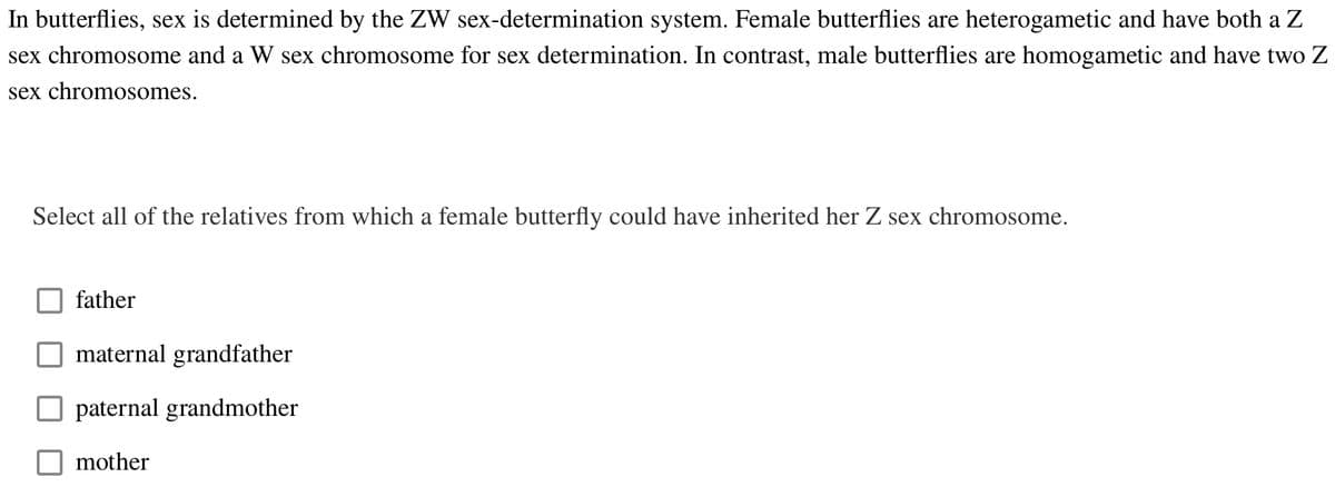 In butterflies, sex is determined by the ZW sex-determination system. Female butterflies are heterogametic and have both a Z
sex chromosome and a W sex chromosome for sex determination. In contrast, male butterflies are homogametic and have two Z
sex chromosomes.
Select all of the relatives from which a female butterfly could have inherited her Z sex chromosome.
father
maternal grandfather
paternal grandmother
mother