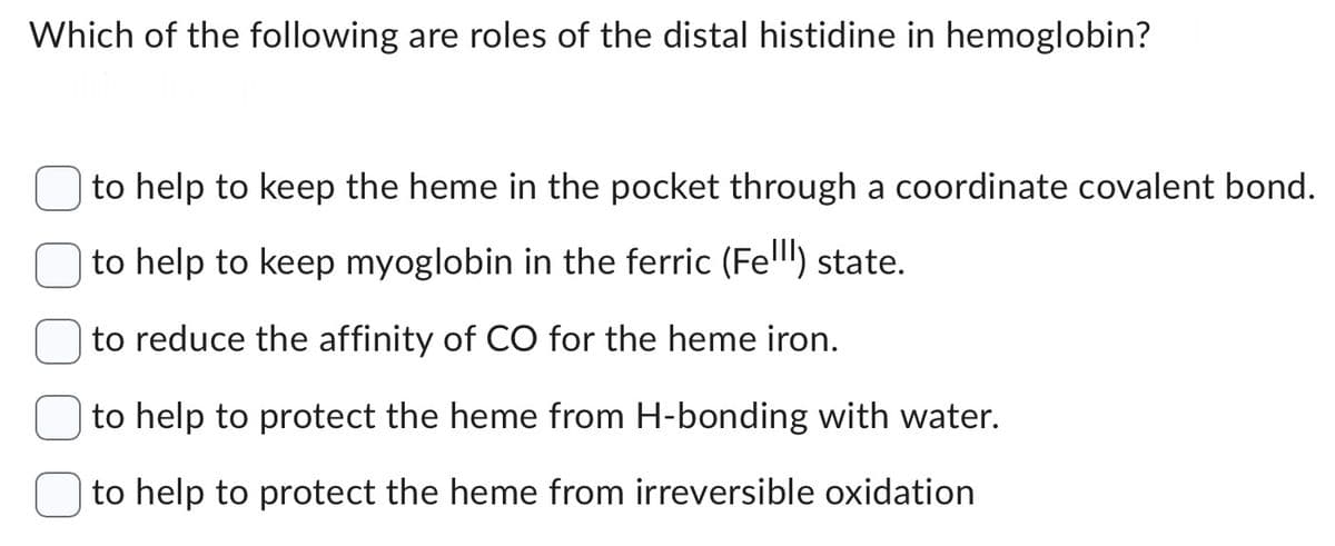 Which of the following are roles of the distal histidine in hemoglobin?
to help to keep the heme in the pocket through a coordinate covalent bond.
to help to keep myoglobin in the ferric (Fell) state.
to reduce the affinity of CO for the heme iron.
to help to protect the heme from H-bonding with water.
to help to protect the heme from irreversible oxidation