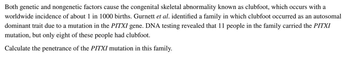 Both genetic and nongenetic factors cause the congenital skeletal abnormality known as clubfoot, which occurs with a
worldwide incidence of about 1 in 1000 births. Gurnett et al. identified a family in which clubfoot occurred as an autosomal
dominant trait due to a mutation in the PITXI gene. DNA testing revealed that 11 people in the family carried the PITXI
mutation, but only eight of these people had clubfoot.
Calculate the penetrance of the PITXI mutation in this family.