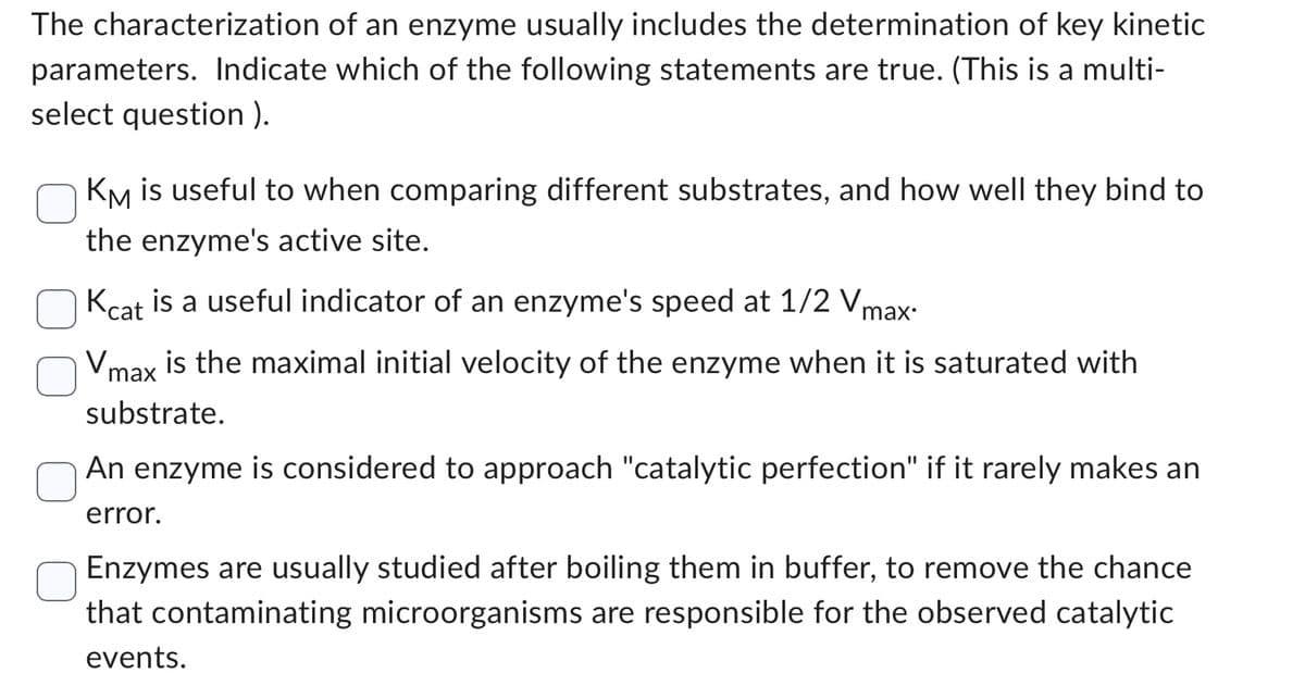 The characterization of an enzyme usually includes the determination of key kinetic
parameters. Indicate which of the following statements are true. (This is a multi-
select question ).
KM is useful to when comparing different substrates, and how well they bind to
the enzyme's active site.
Kcat is a useful indicator of an enzyme's speed at 1/2 V
Vm
max
is the maximal initial velocity of the enzyme when it is saturated with
substrate.
An enzyme is considered to approach "catalytic perfection" if it rarely makes an
error.
Enzymes are usually studied after boiling them in buffer, to remove the chance
that contaminating microorganisms are responsible for the observed catalytic
events.