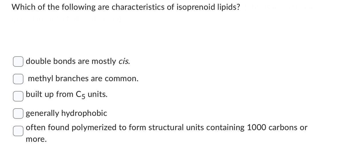 Which of the following are characteristics of isoprenoid lipids?
double bonds are mostly cis.
methyl branches are common.
built up from C5 units.
generally hydrophobic
often found polymerized to form structural units containing 1000 carbons or
more.