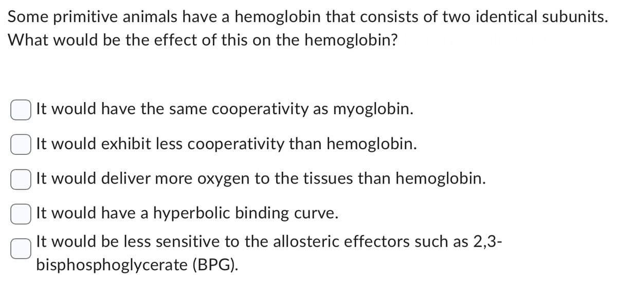 Some primitive animals have a hemoglobin that consists of two identical subunits.
What would be the effect of this on the hemoglobin?
It would have the same cooperativity as myoglobin.
It would exhibit less cooperativity than hemoglobin.
It would deliver more oxygen to the tissues than hemoglobin.
It would have a hyperbolic binding curve.
It would be less sensitive to the allosteric effectors such as 2,3-
bisphosphoglycerate (BPG).