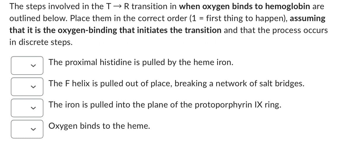 The steps involved in the T→ R transition in when oxygen binds to hemoglobin are
outlined below. Place them in the correct order (1 = first thing to happen), assuming
that it is the oxygen-binding that initiates the transition and that the process occurs
in discrete steps.
The proximal histidine is pulled by the heme iron.
The F helix is pulled out of place, breaking a network of salt bridges.
The iron is pulled into the plane of the protoporphyrin IX ring.
Oxygen binds to the heme.
<
<