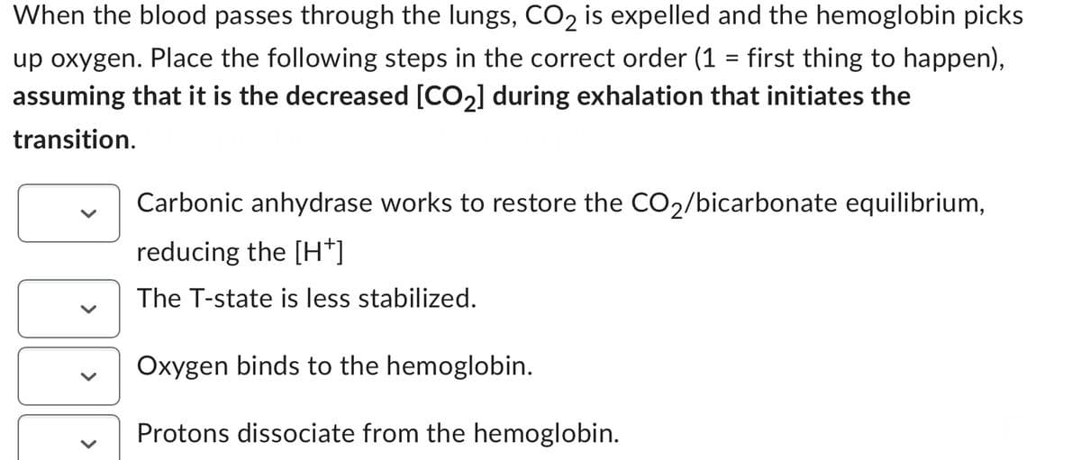 When the blood passes through the lungs, CO₂ is expelled and the hemoglobin picks
up oxygen. Place the following steps in the correct order (1 = first thing to happen),
assuming that it is the decreased [CO₂] during exhalation that initiates the
transition.
Carbonic anhydrase works to restore the CO₂/bicarbonate equilibrium,
reducing the [H+]
The T-state is less stabilized.
Oxygen binds to the hemoglobin.
Protons dissociate from the hemoglobin.
