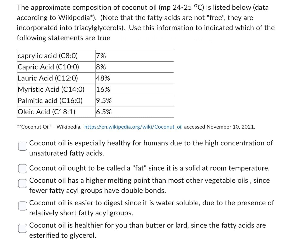 The approximate composition of coconut oil (mp 24-25 °C) is listed below (data
according to Wikipedia*). (Note that the fatty acids are not "free", they are
incorporated into triacylglycerols). Use this information to indicated which of the
following statements are true.
caprylic acid (C8:0)
Capric Acid (C10:0)
Lauric Acid (C12:0)
Myristic Acid (C14:0)
Palmitic acid (C16:0)
Oleic Acid (C18:1)
7%
8%
48%
16%
9.5%
6.5%
*"Coconut Oil" - Wikipedia. https://en.wikipedia.org/wiki/Coconut oil accessed November 10, 2021.
Coconut oil is especially healthy for humans due to the high concentration of
unsaturated fatty acids.
Coconut oil ought to be called a "fat" since it is a solid at room temperature.
Coconut oil has a higher melting point than most other vegetable oils, since
fewer fatty acyl groups have double bonds.
Coconut oil is easier to digest since it is water soluble, due to the presence of
relatively short fatty acyl groups.
Coconut oil is healthier for you than butter or lard, since the fatty acids are
esterified to glycerol.