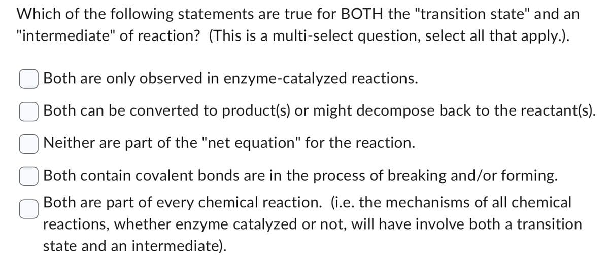 Which of the following statements are true for BOTH the "transition state" and an
"intermediate" of reaction? (This is a multi-select question, select all that apply.).
Both are only observed in enzyme-catalyzed reactions.
Both can be converted to product(s) or might decompose back to the reactant(s).
Neither are part of the "net equation" for the reaction.
Both contain covalent bonds are in the process of breaking and/or forming.
Both are part of every chemical reaction. (i.e. the mechanisms of all chemical
reactions, whether enzyme catalyzed or not, will have involve both a transition
state and an intermediate).