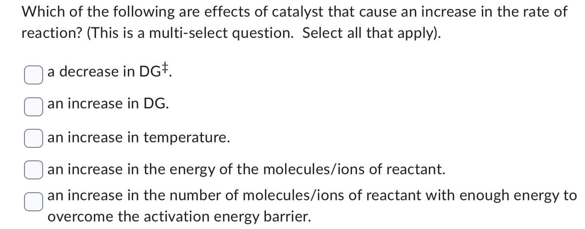 Which of the following are effects of catalyst that cause an increase in the rate of
reaction? (This is a multi-select question. Select all that apply).
a decrease in DG‡.
an increase in DG.
an increase in temperature.
an increase in the energy of the molecules/ions of reactant.
an increase in the number of molecules/ions of reactant with enough energy to
overcome the activation energy barrier.
