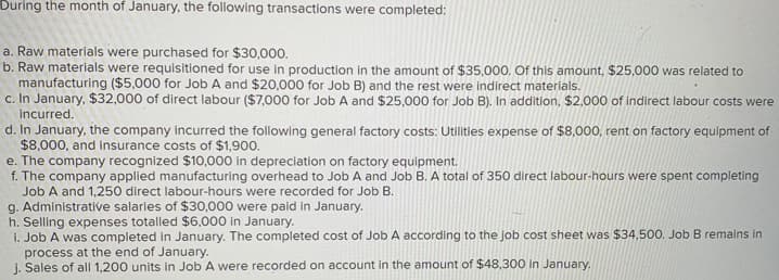 During the month of January, the following transactions were completed:
a. Raw materials were purchased for $30,000.
b. Raw materials were requisitioned for use in production in the amount of $35,000. Of this amount, $25,000 was related to
manufacturing ($5,000 for Job A and $20,000 for Job B) and the rest were indirect materials.
c. In January, $32,000 of direct labour ($7,000 for Job A and $25,000 for Job B). In addition, $2,000 of indirect labour costs were
incurred.
d. In January, the company incurred the following general factory costs: Utilities expense of $8,000, rent on factory equipment of
$8,000, and insurance costs of $1,900.
e. The company recognized $10,000 in depreciation on factory equipment.
f. The company applied manufacturing overhead to Job A and Job B. A total of 350 direct labour-hours were spent completing
Job A and 1,250 direct labour-hours were recorded for Job B.
g. Administrative salaries of $30,000 were paid in January.
h. Selling expenses totalled $6,000 in January.
i. Job A was completed in January. The completed cost of Job A according to the job cost sheet was $34,500. Job B remains in
process at the end of January.
j. Sales of all 1,200 units in Job A were recorded on account in the amount of $48,300 in January.