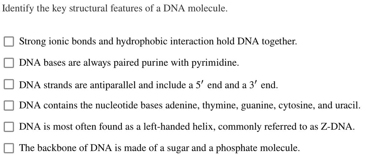 Identify the key structural features of a DNA molecule.
Strong ionic bonds and hydrophobic interaction hold DNA together.
DNA bases are always paired purine with pyrimidine.
DNA strands are antiparallel and include a 5' end and a 3' end.
DNA contains the nucleotide bases adenine, thymine, guanine, cytosine, and uracil.
DNA is most often found as a left-handed helix, commonly referred to as Z-DNA.
The backbone of DNA is made of a sugar and a phosphate molecule.