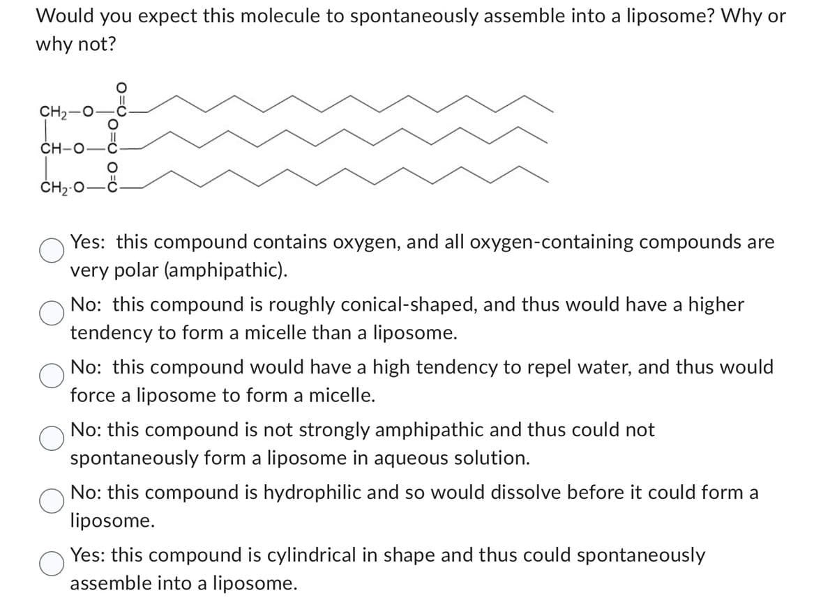 Would you expect this molecule to spontaneously assemble into a liposome? Why or
why not?
CH₂
CH-
CH₂-
0=0
C.
Yes: this compound contains oxygen, and all oxygen-containing compounds are
very polar (amphipathic).
No: this compound is roughly conical-shaped, and thus would have a higher
tendency to form a micelle than a liposome.
No: this compound would have a high tendency to repel water, and thus would
force a liposome to form a micelle.
No: this compound is not strongly amphipathic and thus could not
spontaneously form a liposome in aqueous solution.
No: this compound is hydrophilic and so would dissolve before it could form a
liposome.
Yes: this compound is cylindrical in shape and thus could spontaneously
assemble into a liposome.