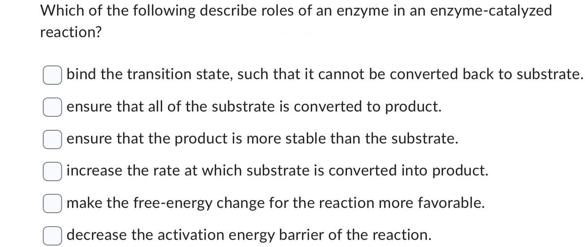 Which of the following describe roles of an enzyme in an enzyme-catalyzed
reaction?
bind the transition state, such that it cannot be converted back to substrate.
ensure that all of the substrate is converted to product.
ensure that the product is more stable than the substrate.
increase the rate at which substrate is converted into product.
make the free-energy change for the reaction more favorable.
decrease the activation energy barrier of the reaction.