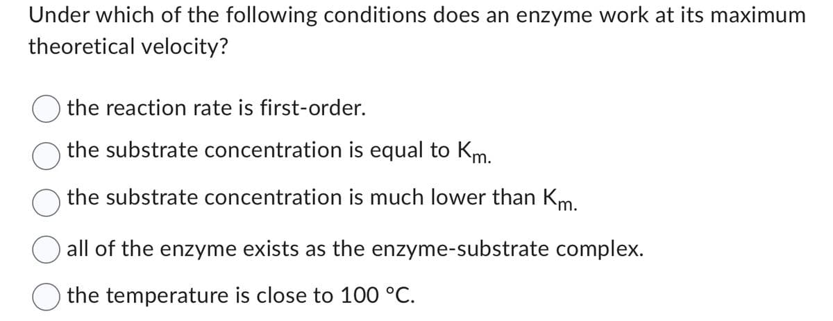 Under which of the following conditions does an enzyme work at its maximum
theoretical velocity?
the reaction rate is first-order.
the substrate concentration is equal to Km.
the substrate concentration is much lower than Km.
all of the enzyme exists as the enzyme-substrate complex.
the temperature is close to 100 °C.