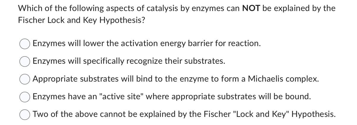 Which of the following aspects of catalysis by enzymes can NOT be explained by the
Fischer Lock and Key Hypothesis?
Enzymes will lower the activation energy barrier for reaction.
Enzymes will specifically recognize their substrates.
Appropriate substrates will bind to the enzyme to form a Michaelis complex.
Enzymes have an "active site" where appropriate substrates will be bound.
Two of the above cannot be explained by the Fischer "Lock and Key" Hypothesis.