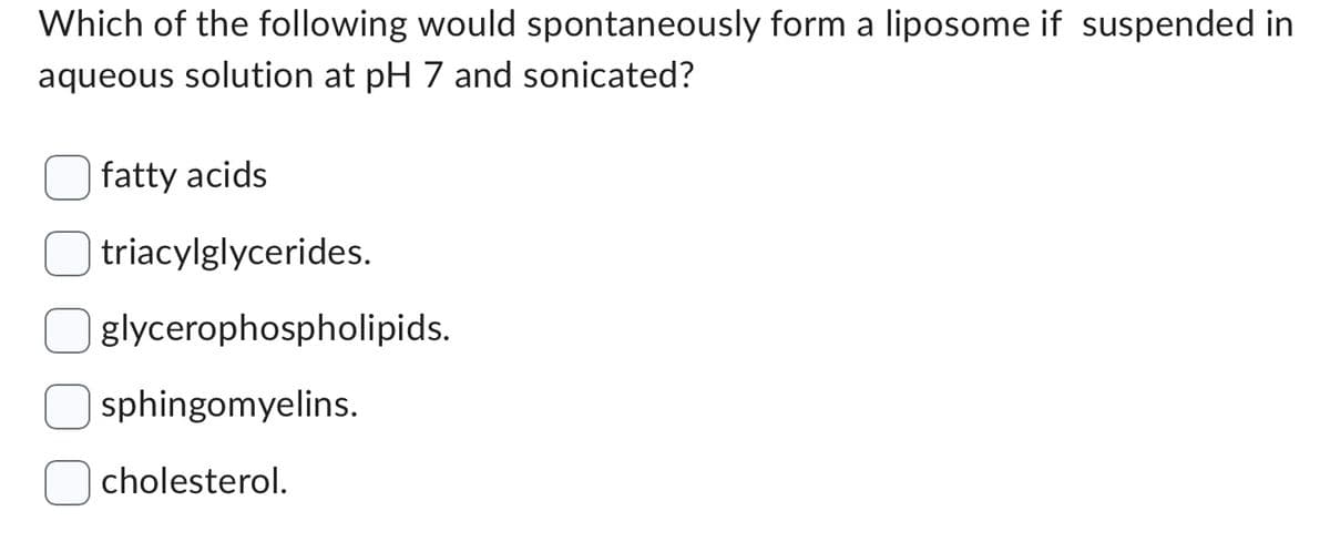 Which of the following would spontaneously form a liposome if suspended in
aqueous solution at pH 7 and sonicated?
fatty acids
triacylglycerides.
glycerophospholipids.
sphingomyelins.
cholesterol.