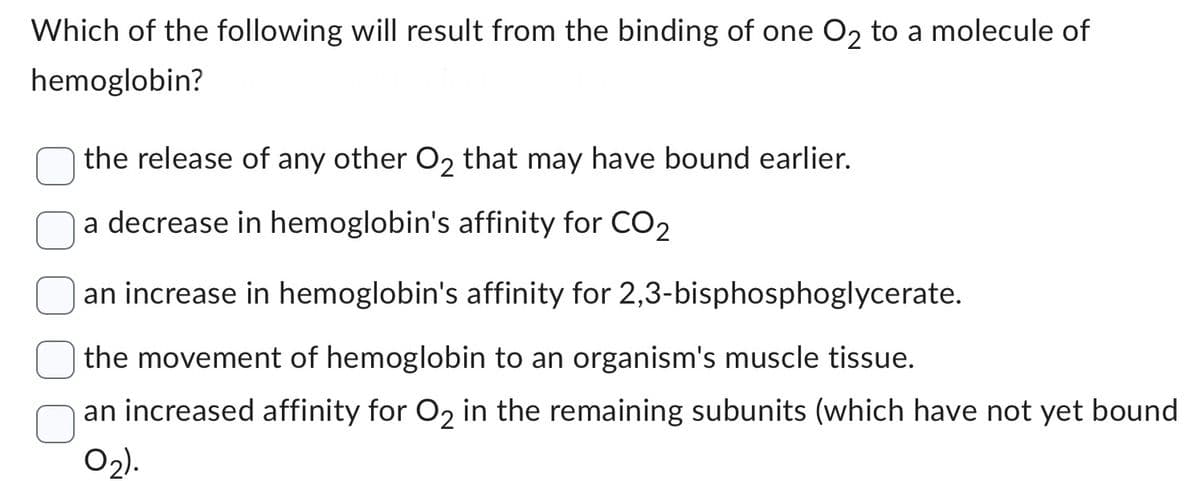 Which of the following will result from the binding of one O₂ to a molecule of
hemoglobin?
the release of any other O₂ that may have bound earlier.
a decrease in hemoglobin's affinity for CO₂
an increase in hemoglobin's affinity for 2,3-bisphosphoglycerate.
the movement of hemoglobin to an organism's muscle tissue.
an increased affinity for O₂ in the remaining subunits (which have not yet bound
0₂).